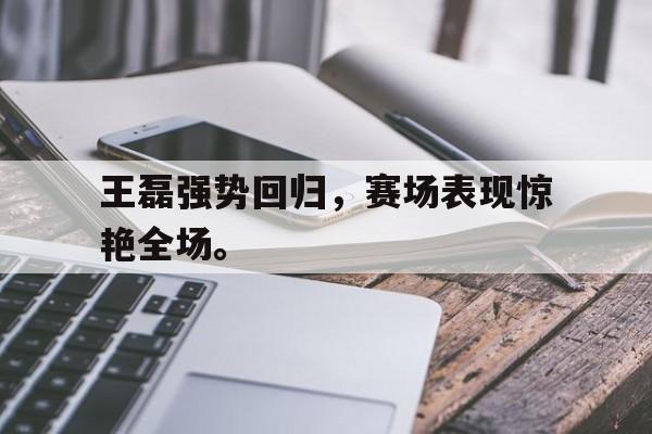 王磊强势回归，赛场表现惊艳全场。