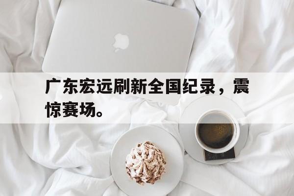 开云线上官网-广东宏远刷新全国纪录，震惊赛场。后缀