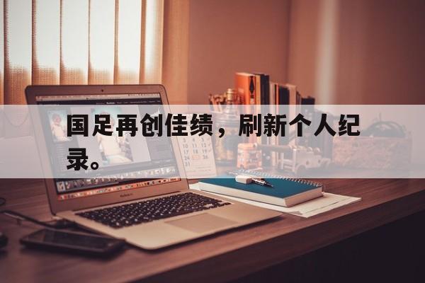 开云线上官网-国足再创佳绩，刷新个人纪录。
