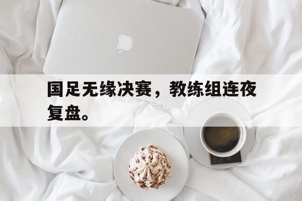 开云线上官网-国足无缘决赛，教练组连夜复盘。