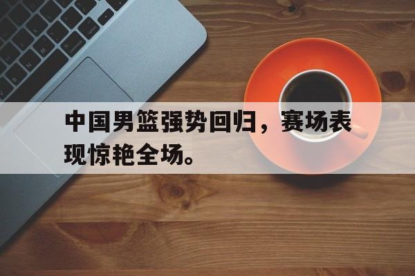 开云线上软件-中国男篮强势回归，赛场表现惊艳全场。
