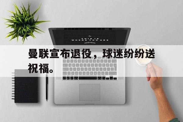 开云线上软件-曼联宣布退役，球迷纷纷送祝福。