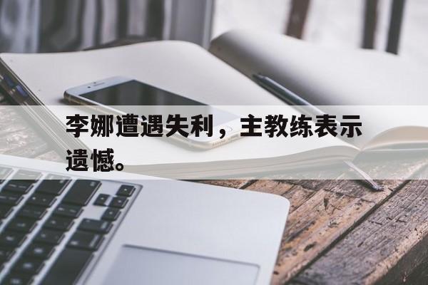 开云线上官网-李娜遭遇失利，主教练表示遗憾。