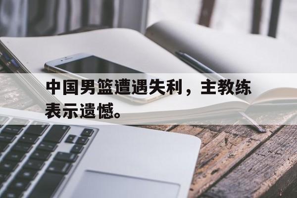 开云线上软件-中国男篮遭遇失利，主教练表示遗憾。