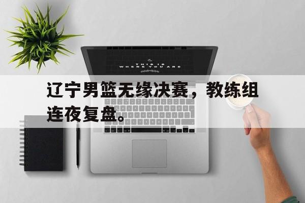 开云线上软件-辽宁男篮无缘决赛，教练组连夜复盘。