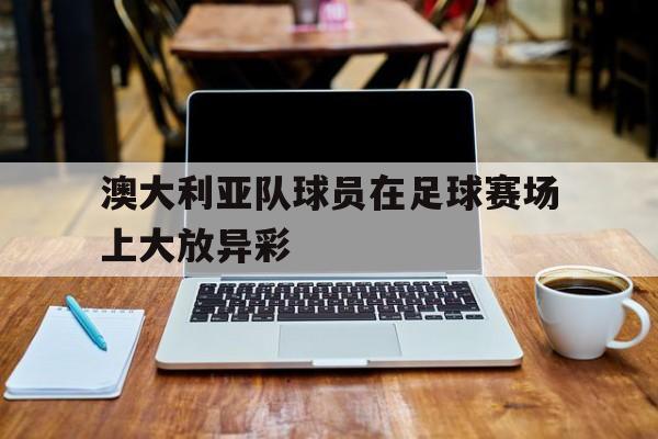 开云线上官网-澳大利亚队球员在足球赛场上大放异彩