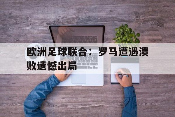 开云线上软件-欧洲足球联合：罗马遭遇溃败遗憾出局