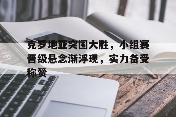 开云线上官网-克罗地亚突围大胜，小组赛晋级悬念渐浮现，实力备受称赞